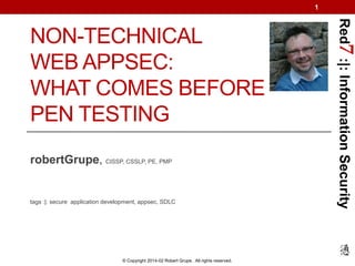 1

robertGrupe, CISSP, CSSLP, PE, PMP

tags :|: secure application development, appsec, SDLC

© Copyright 2014-02 Robert Grupe. All rights reserved.

Red7 :|: Information Security

NON-TECHNICAL
WEB APPSEC:
WHAT COMES BEFORE
PEN TESTING

 