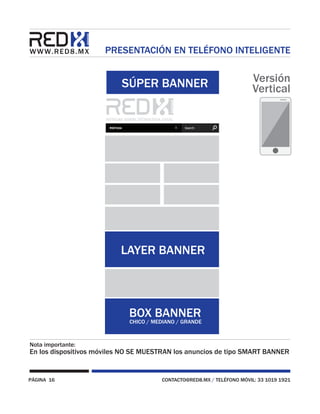PÁGINA 16 CONTACTO@RED8.MX / TELÉFONO MÓVIL: 33 1019 1921
PRESENTACIÓN EN TELÉFONO INTELIGENTE
Nota importante:
En los dispositivos móviles NO SE MUESTRAN los anuncios de tipo SMART BANNER
SÚPER BANNER
BOX BANNER
CHICO / MEDIANO / GRANDE
LAYER BANNER
Versión
Vertical
 
