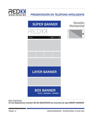 PÁGINA 17 CONTACTO@RED8.MX / TELÉFONO MÓVIL: 33 1019 1921
PRESENTACIÓN EN TELÉFONO INTELIGENTE
Nota importante:
En los dispositivos móviles NO SE MUESTRAN los anuncios de tipo SMART BANNER
SÚPER BANNER
BOX BANNER
CHICO / MEDIANO / GRANDE
LAYER BANNER
Versión
Horizontal
 