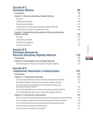 11
Sección N°3
Conceptos Básicos	 95
Presentación	96
Capítulo 14.	Recursos Educativos Digitales Abiertos	 97
Concepto	99
Condiciones generales	 100
Características globales	 101
Clasificación de los Recursos Educativos Digitales Abiertos	 103
Condiciones de acceso y los permisos de uso	 106
Capítulo 15.	Repositorios Institucionales de Recursos Educativos
Digitales Abiertos	 108
Concepto	109
Condiciones generales	 110
Características globales	 111
Servicios específicos	 112
Sección N°4
Estrategia Nacional de
Recursos Educativos Digitales Abiertos	 113
Presentación	114
Capítulo 16.	Generalidades de la Estrategia Nacional	 115
Sistema Nacional de Recursos Educativos Digitales Abiertos	 116
Sección N°5
Lineamientos Nacionales e Institucionales	 121
Presentación	122
Capítulo 17.	Lineamientos Nacionales	 123
De la Estrategia Nacional de Recursos Educativos Digitales Abiertos	 123
Del Sistema Nacional de Recursos Educativos Digitales Abiertos	 124
De la Red Nacional de Repositorios Institucionales de Recursos
Educativos Digitales Abiertos	 126
De la Comunidad Nacional de Recursos Educativos Digitales Abiertos	 127
De la Oferta Nacional de Recursos Educativos Digitales Abiertos	 127
Capítulo 18.	Lineamientos Institucionales	 128
Para ser parte del Sistema Nacional de Recursos Educativos Digitales Abiertos	 128
De la Estrategia Institucional de Recursos Educativos Digitales Abiertos	 129
De la Oferta Institucional de Recursos Educativos Digitales Abiertos	 130
De las Líneas de Producción Institucionales	 131
De las condiciones técnicas y de calidad	 131
Contenidos
 