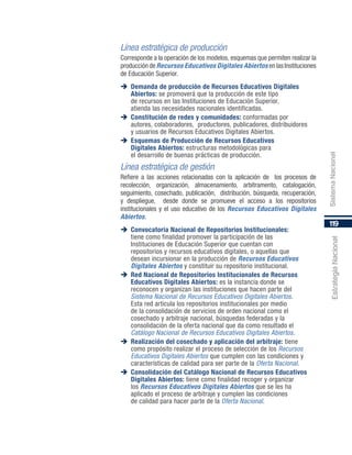 119
EstrategiaNacional
Línea estratégica de producción
Corresponde a la operación de los modelos, esquemas que permiten realizar la
produccióndeRecursos Educativos Digitales Abiertos enlasInstituciones
de Educación Superior.
	Demanda de producción de Recursos Educativos Digitales
Abiertos: se promoverá que la producción de este tipo
de recursos en las Instituciones de Educación Superior,
atienda las necesidades nacionales identificadas.
	Constitución de redes y comunidades: conformadas por
autores, colaboradores, productores, publicadores, distribuidores
y usuarios de Recursos Educativos Digitales Abiertos.
	Esquemas de Producción de Recursos Educativos
Digitales Abiertos: estructuras metodológicas para
el desarrollo de buenas prácticas de producción.
Línea estratégica de gestión
Refiere a las acciones relacionadas con la aplicación de los procesos de
recolección, organización, almacenamiento, arbitramento, catalogación,
seguimiento, cosechado, publicación, distribución, búsqueda, recuperación,
y despliegue, desde donde se promueve el acceso a los repositorios
institucionales y el uso educativo de los Recursos Educativos Digitales
Abiertos.
	Convocatoria Nacional de Repositorios Institucionales:
tiene como finalidad promover la participación de las
Instituciones de Educación Superior que cuentan con
repositorios y recursos educativos digitales, o aquellas que
desean incursionar en la producción de Recursos Educativos
Digitales Abiertos y constituir su repositorio institucional.
	Red Nacional de Repositorios Institucionales de Recursos
Educativos Digitales Abiertos: es la instancia donde se
reconocen y organizan las instituciones que hacen parte del
Sistema Nacional de Recursos Educativos Digitales Abiertos.
Esta red articula los repositorios institucionales por medio
de la consolidación de servicios de orden nacional como el
cosechado y arbitraje nacional, búsquedas federadas y la
consolidación de la oferta nacional que da como resultado el
Catálogo Nacional de Recursos Educativos Digitales Abiertos.
	Realización del cosechado y aplicación del arbitraje: tiene
como propósito realizar el proceso de selección de los Recursos
Educativos Digitales Abiertos que cumplen con las condiciones y
características de calidad para ser parte de la Oferta Nacional.
	Consolidación del Catálogo Nacional de Recursos Educativos
Digitales Abiertos: tiene como finalidad recoger y organizar
los Recursos Educativos Digitales Abiertos que se les ha
aplicado el proceso de arbitraje y cumplen las condiciones
de calidad para hacer parte de la Oferta Nacional.
SistemaNacional
 