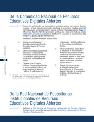 126
Lineamientos
De la Comunidad Nacional de Recursos
Educativos Digitales Abiertos
Lineamiento N°10.	 Propiciar la conformación una comunidad de cobertura nacional que propicie, fomente,
incorpore y articule redes de comunidades temáticas, de proyectos e iniciativas colectivas,
interinstitucionales o intersectoriales en nacional en temas relacionados con los Recursos
Educativos Digitales Abiertos (producción, gestión y uso) y esté conformada por autores,
colaboradores, productores, publicadores, distribuidores y usuarios de estos recursos, bajo
principios de igualdad, equidad y transparencia.
Para este fin, se deben contemplar acciones como:
De la Red Nacional de Repositorios
Institucionales de Recursos
Educativos Digitales Abiertos
Lineamiento N°11.	 Conformar la Red Nacional de Repositorios Institucionales de Recursos Educativos
Digitales Abiertos, que facilite la articulación de los Repositorios Institucionales de Recursos
Educativos Digitales Abiertos.
Nacionales
A.	 Delimitar una política digital35
alrededor de la participación en la
Comunidad Nacional de Recursos
Educativos.
B.	 Establecer estrategias para propiciar
la creación o incorporación de
comunidades temáticas orientadas
a la producción, gestión y uso de
los Recursos Educativos Digitales
Abiertos.
C.	 Establecer criterios para la
conformación de comités editoriales,
en las comunidades temáticas, que
apoyen las tareas de valoración
y arbitraje de los Repositorios
35	 Orientada a las condiciones de interacción, moderación y uso de
los servicios web a los que acceden los usuarios de la Comunidad
Nacional de Recursos Educativos Digitales Abiertos.
Institucionales y del Sistema Nacional
de Recursos Educativos Digitales
Abiertos.
D.	 Definir la metodología para el diseño
de estrategias de comunicación y
divulgación que privilegien el trabajo
colaborativo, interinstitucional e
intersectorial a través de estas redes
de comunidades en la Comunidad
Nacional de Recursos Educativos
Digitales Abiertos.
E.	 Elaborar informes y reportes
de actividad relacionados al
desenvolvimiento de la Comunidad
Nacional y las redes de comunidades
temáticas o de proyectos que la
conforman.
 