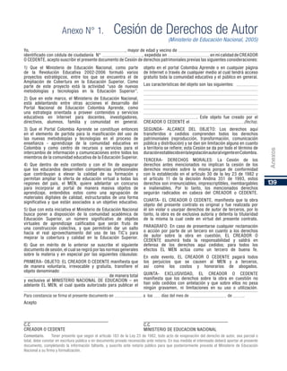 139
Anexos
Anexo N° 1.	 Cesión de Derechos de Autor
(Ministerio de Educación Nacional, 2005)
1) Que el Ministerio de Educación Nacional, como parte
de la Revolución Educativa 2002-2006 formuló varios
proyectos estratégicos, entre los que se encuentra el de
Ampliación de Cobertura en la Educación Superior. Como
parte de este proyecto está la actividad “uso de nuevas
metodologías y tecnologías en la Educación Superior”.
2) Que en este marco, el Ministerio de Educación Nacional,
está adelantando entre otras acciones el desarrollo del
Portal Nacional de Educación Colombia Aprende, como
una estrategia orientada a proveer contenidos y servicios
educativos en Internet para docentes, investigadores,
directivos, alumnos, familia y comunidad en general.
3) Que el Portal Colombia Aprende se constituye entonces
en el elemento de partida para la masificación del uso de
las nuevas metodologías y tecnologías en el proceso de
enseñanza - aprendizaje de la comunidad educativa en
Colombia y como centro de recursos y servicios para el
intercambio de información y comunicaciones entre todos los
miembros de la comunidad educativa de la Educación Superior.
4) Que dentro de este contexto y con el fin de asegurar
que los educandos desarrollen competencias profesionales
que contribuyan a elevar la calidad de su formación y
permitan ampliar la oferta de educación virtual a todas las
regiones del país, el MEN, quiere adelantar un concurso
para incorporar al portal de manera masiva objetos de
aprendizaje, entendidos estos como una agrupación de
materiales digitales de calidad, estructurados de una forma
significativa y que están asociados a un objetivo educativo.
5) Que con esta iniciativa el Ministerio de Educación Nacional
busca poner a disposición de la comunidad académica de
Educación Superior, un número significativo de objetos
virtuales de aprendizaje calificados que serán fruto de
una construcción colectiva, y que permitirán dar un salto
hacia el real aprovechamiento del uso de las TIC´s para
mejorar la cobertura y calidad en la Educación Superior.
6) Que en mérito de lo anterior se suscribe el siguiente
documento de sesión, el cual se regirá por las normas generales
sobre la materia y en especial por las siguientes cláusulas:
PRIMERA- OBJETO: EL CREADOR O CEDENTE manifiesta que
de manera voluntaria, irrevocable y gratuita, transfiere el
objeto denominado: 					
					 de manera total
y exclusiva al MINISTERIO NACIONAL DE EDUCACION – en
adelante EL MEN, el cual queda autorizado para publicar el
objeto en el portal Colombia Aprende o en cualquier página
de Internet o través de cualquier medio al cual tendrá acceso
gratuito toda la comunidad educativa y el público en general.
Las características del objeto son las siguientes: 		
							
							
							
							
							
							
			 . Este objeto fue creado por el
CREADOR O CEDENTE el 			 (fecha).
SEGUNDA- ALCANCE DEL OBJETO: Los derechos aquí
transferidos o cedidos comprenden todos los derechos
patrimoniales (reproducción, transformación, comunicación
pública y distribución) y se dan sin limitación alguna en cuanto
a territorio se refiere; esta Cesión se da por todo el término de
duraciónestablecidoenlalegislaciónautoralvigenteenColombia.
TERCERA- DERECHOS MORALES: La Cesión de los
derechos antes mencionados no implican la cesión de los
derechos morales sobre la misma porque de conformidad
con lo establecido en el artículo 30 de la ley 23 de 1982 y
el artículo 11 de la decisión Andina 351 de 1993, estos
derechos son irrenunciables, imprescriptibles, inembargables
e inalienables. Por lo tanto, los mencionados derechos
seguirán radicados en cabeza del CREADOR o CEDENTE.
CUARTA- EL CREADOR O CEDENTE, manifiesta que la obra
objeto del presente contrato es original y fue realizada por
él sin violar o usurpar derechos de autor de terceros, por lo
tanto, la obra es de exclusiva autoría y detenta la titularidad
de la misma la cual cede en virtud del presente contrato.
PARAGRAFO: En caso de presentarse cualquier reclamación
o acción por parte de un tercero en cuanto a los derechos
de autor sobre la obra en cuestión, EL CREADOR O
CEDENTE asumirá toda la responsabilidad y saldrá en
defensa de los derechos aquí cedidos; para todos los
efectos EL MEN actúa como un tercero de buena fe.
En este evento, EL CREADOR O CEDENTE pagará todos
los perjuicios que se causen al MEN y a terceros,
así como los costos y honorarios de abogados.
QUINTA- EXCLUSIVIDAD, EL CREADOR O CEDENTE
manifiesta que los derechos sobre la obra en cuestión no
han sido cedidos con antelación y que sobre ellos no pesa
ningún gravamen, ni limitaciones en su uso o utilización.
Para constancia se firma el presente documento en 		 a los 	 días del mes de 			 de 	 .
Acepto
C.C					
CREADOR O CEDENTE
C.C					
MINISTERIO DE EDUCACION NACIONAL
Comentario. Tener presente que según el artículo 183 de la Ley 23 de 1982, todo acto de enajenación del derecho de autor, sea parcial o
total, debe constar en escritura pública o en documento privado reconocido ante notario. En esa medida el interesado deberá aportar el presente
documento, completando la información faltante, y suscrito ante notario público para que posteriormente proceda el Ministerio de Educación
Nacional a su firma y formalización.
Yo, 						, mayor de edad y vecino de 				
identificado con cédula de ciudadanía N° 			 , expedida en 			 en mi calidad de CREADOR
O CEDENTE, acepto suscribir el presente documento de Cesión de derechos patrimoniales previas las siguientes consideraciones:
 