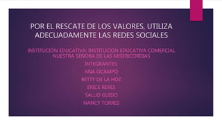 POR EL RESCATE DE LOS VALORES, UTILIZA
ADECUADAMENTE LAS REDES SOCIALES
INSTITUCIÓN EDUCATIVA: INSTITUCION EDUCATIVA COMERCIAL
NUESTRA SEÑORA DE LAS MISERICORDIAS
INTEGRANTES:
ANA OCAMPO
BETTY DE LA HOZ
ERICK REYES
SALUD GUIDO
NANCY TORRES
 