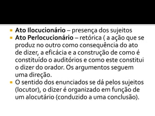  Ato Ilocucionário – presença dos sujeitos
 Ato Perlocucionário – retórica ( a ação que se
produz no outro como consequência do ato
de dizer, a eficácia e a construção de como é
constituído o auditórios e como este constitui
o dizer do orador. Os argumentos seguem
uma direção.
 O sentido dos enunciados se dá pelos sujeitos
(locutor), o dizer é organizado em função de
um alocutário (conduzido a uma conclusão).
 