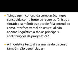  “Linguagem concebida como ação, língua
concebida como fonte de recursos fônicos e
sintático-semânticos e ato de fala entendido
como interface verbal de um ritual não
apenas linguístico a são as principais
contribuições da pragmática”.
 A linguística textual e a análise do discurso
também são beneficiadas.
 