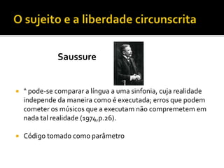 Saussure
 “ pode-se comparar a língua a uma sinfonia, cuja realidade
independe da maneira como é executada; erros que podem
cometer os músicos que a executam não compremetem em
nada tal realidade (1974,p.26).
 Código tomado como parâmetro
 