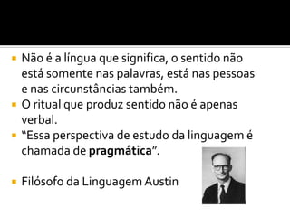  Não é a língua que significa, o sentido não
está somente nas palavras, está nas pessoas
e nas circunstâncias também.
 O ritual que produz sentido não é apenas
verbal.
 “Essa perspectiva de estudo da linguagem é
chamada de pragmática”.
 Filósofo da LinguagemAustin
 