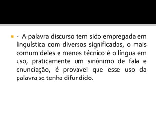  - A palavra discurso tem sido empregada em
linguística com diversos significados, o mais
comum deles e menos técnico é o língua em
uso, praticamente um sinônimo de fala e
enunciação, é provável que esse uso da
palavra se tenha difundido.
 