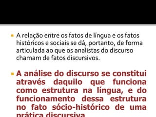  A relação entre os fatos de língua e os fatos
históricos e sociais se dá, portanto, de forma
articulada ao que os analistas do discurso
chamam de fatos discursivos.
 A análise do discurso se constitui
através daquilo que funciona
como estrutura na língua, e do
funcionamento dessa estrutura
no fato sócio-histórico de uma
 