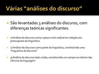  São levantadas 3 análises do discurso, com
diferenças teóricas significantes.
 1)Análise do discurso como ruptura mais radical em relação aos
pressuposto da linguística.
 2)Análise do discurso como parte da linguística, constituindo uma
“linguística do discurso”
 3)Análise do discurso lado a lado, constituindo um campo no interior das
ciências da linguagem.
 