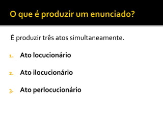 É produzir três atos simultaneamente.
1. Ato locucionário
2. Ato ilocucionário
3. Ato perlocucionário
 