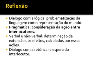  Diálogo com a lógica: problematização da
linguagem como representação do mundo.
 Pragmática: consideração da ação entre
interlocutores.
 Verbal e não-verbal: determinação da
extensão dos efeitos, calculados por essas
ações.
 Diálogo com a retórica: a espera do
interlocutor.
 