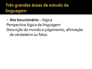  Ato locucionário – lógica
Perspectiva lógica da linguagem
Descrição do mundo e julgamento, afirmação
de verdadeiro ou falso.
 