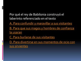Por qué el rey de Babilonia construyó el
laberinto referenciado en el texto
A. Para confundir y maravillar a sus visitantes
B. Para que sus magos y hombres de confianza
la usaran
C. Para burlarse de sus visitantes
D. Para divertirse en sus momentos de ocio con
sus sirvientes
 