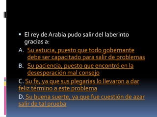  El rey de Arabia pudo salir del laberinto
gracias a:
A. Su astucia, puesto que todo gobernante
debe ser capacitado para salir de problemas
B. Su paciencia, puesto que encontró en la
desesperación mal consejo
C. Su fe, ya que sus plegarias lo llevaron a dar
feliz término a este problema
D. Su buena suerte, ya que fue cuestión de azar
salir de tal prueba
 