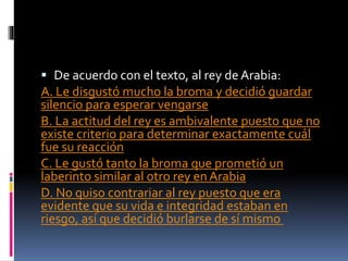  De acuerdo con el texto, al rey de Arabia:
A. Le disgustó mucho la broma y decidió guardar
silencio para esperar vengarse
B. La actitud del rey es ambivalente puesto que no
existe criterio para determinar exactamente cuál
fue su reacción
C. Le gustó tanto la broma que prometió un
laberinto similar al otro rey en Arabia
D. No quiso contrariar al rey puesto que era
evidente que su vida e integridad estaban en
riesgo, así que decidió burlarse de sí mismo
 
