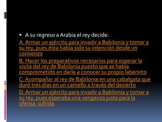  A su regreso a Arabia el rey decide:
A. Armar un ejército para invadir a Babilonia y tomar a
su rey, pues ésta había sido su intención desde un
comienzo
B. Hacer los preparativos necesarios para esperar la
visita del rey de Babilonia puesto que se había
comprometido en darle a conocer su propio laberinto
C. Acompañar al rey de Babilonia en una cabalgata que
duró tres días en un camello a través del desierto
D. Armar un ejército para invadir a Babilonia y tomar a
su rey, pues esperaba una venganza justa para la
ofensa sufrida
 