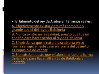  El laberinto del rey de Arabia en términos reales:
A. Efectivamente existía y era más complejo y
grande que el del rey de Babilonia
B. Nunca existió en la realidad, puesto que fue un
engaño para hacer perder al rey de Babilonia
C. Sí existía; ya que la naturaleza abierta en su
forma salvaje, en este caso en forma del desierto,
es imposible de vencer
D. No existía; puesto que el laberinto fue una forma
de engaño para llevar allí al rey de Babilonia y
liberarlo
 
