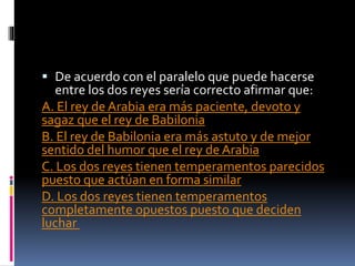  De acuerdo con el paralelo que puede hacerse
entre los dos reyes sería correcto afirmar que:
A. El rey de Arabia era más paciente, devoto y
sagaz que el rey de Babilonia
B. El rey de Babilonia era más astuto y de mejor
sentido del humor que el rey de Arabia
C. Los dos reyes tienen temperamentos parecidos
puesto que actúan en forma similar
D. Los dos reyes tienen temperamentos
completamente opuestos puesto que deciden
luchar
 