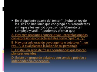  En el siguiente aparte del texto: “…hubo un rey de
las islas de Babilonia que congregó a sus arquitectos
y magos y les mandó construir un laberinto tan
complejo y sutil…”, podemos afirmar que:
A. Hay tres oraciones consecutivas interrelacionadas
con expresiones conectivas tales como “que” e “y”
B. Hay una sola oración cuyo agente o sujeto es “…un
rey…”, la cual plantea la labor de tal personaje
C. Existe una serie de frases coordinadas que buscan
plantear una idea
D. Existe un grupo de palabras con sentido poético e
independencia conceptual
 