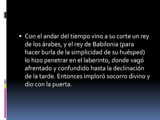  Con el andar del tiempo vino a su corte un rey
de los árabes, y el rey de Babilonia (para
hacer burla de la simplicidad de su huésped)
lo hizo penetrar en el laberinto, donde vagó
afrentado y confundido hasta la declinación
de la tarde. Entonces imploró socorro divino y
dio con la puerta.
 