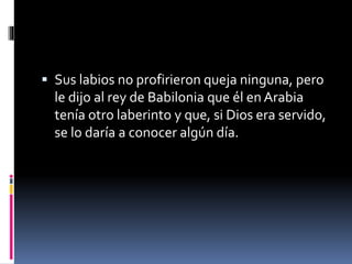  Sus labios no profirieron queja ninguna, pero
le dijo al rey de Babilonia que él en Arabia
tenía otro laberinto y que, si Dios era servido,
se lo daría a conocer algún día.
 