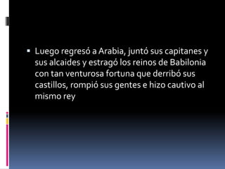  Luego regresó a Arabia, juntó sus capitanes y
sus alcaides y estragó los reinos de Babilonia
con tan venturosa fortuna que derribó sus
castillos, rompió sus gentes e hizo cautivo al
mismo rey
 