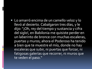  Lo amarró encima de un camello veloz y lo
llevó al desierto. Cabalgaron tres días, y le
dijo: "¡Oh, rey del tiempo y sustancia y cifra
del siglo!, en Babilonia me quisiste perder en
un laberinto de bronce con muchas escaleras,
puertas y muros; ahora el Poderoso ha tenido
a bien que te muestre el mío, donde no hay
escaleras que subir, ni puertas que forzar, ni
fatigosas galerías que recorrer, ni muros que
te veden el paso."
 