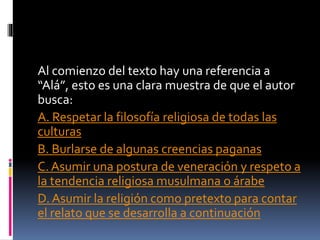 Al comienzo del texto hay una referencia a
“Alá”, esto es una clara muestra de que el autor
busca:
A. Respetar la filosofía religiosa de todas las
culturas
B. Burlarse de algunas creencias paganas
C. Asumir una postura de veneración y respeto a
la tendencia religiosa musulmana o árabe
D. Asumir la religión como pretexto para contar
el relato que se desarrolla a continuación
 