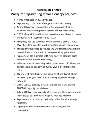 N Renewable Energy
Policy for repowering of wind energy projects:
 It was introduced in 2016 by MNRE.
 Repowering project can often gain further cost saving.
 Aim of this policy is ensure the optimum usage of wind
resources by providing better framework for repowering.
 0.25% of an additional interest rate rebate and above it to new
wind projects being financed by IREDA.
 The policy has the potential to turn around a bulk of 27,000
MW of existing installed wind generation capacity in country.
 The repowering refers to replace the wind turbines with more
powerful and modern units to raise electricity generation.
 Replacing of old machines with new once, to produce more
electricity with modern technology.
 India was started harnessing wind power around 1990 and the
already installed capacity of 27000 MW is 4th
largest after
china.
 The most of wind turbines are capacity of 500KW which are
installed up to year 2000 at sites having high wind energy
potential.
 Below 500KW capacity of wind turbines are found around
3000MW capacity installations.
 Below 500KW range capacity of turbine are still in operation in
many states as Tamil Nadu, Gujarat, Madhya Pradesh.
 Repowering is required to optimally utilize the wind energy
resources.
 Capacity of wind turbine below 1MW are eligible for
repowering
 