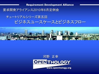Requirement Development Alliance

要求開発アライアンス2010年6月定例会

 チュートリアルシリーズ第五回
    ビジネスユースケースとビジネスフロー




                   河野 正幸
 