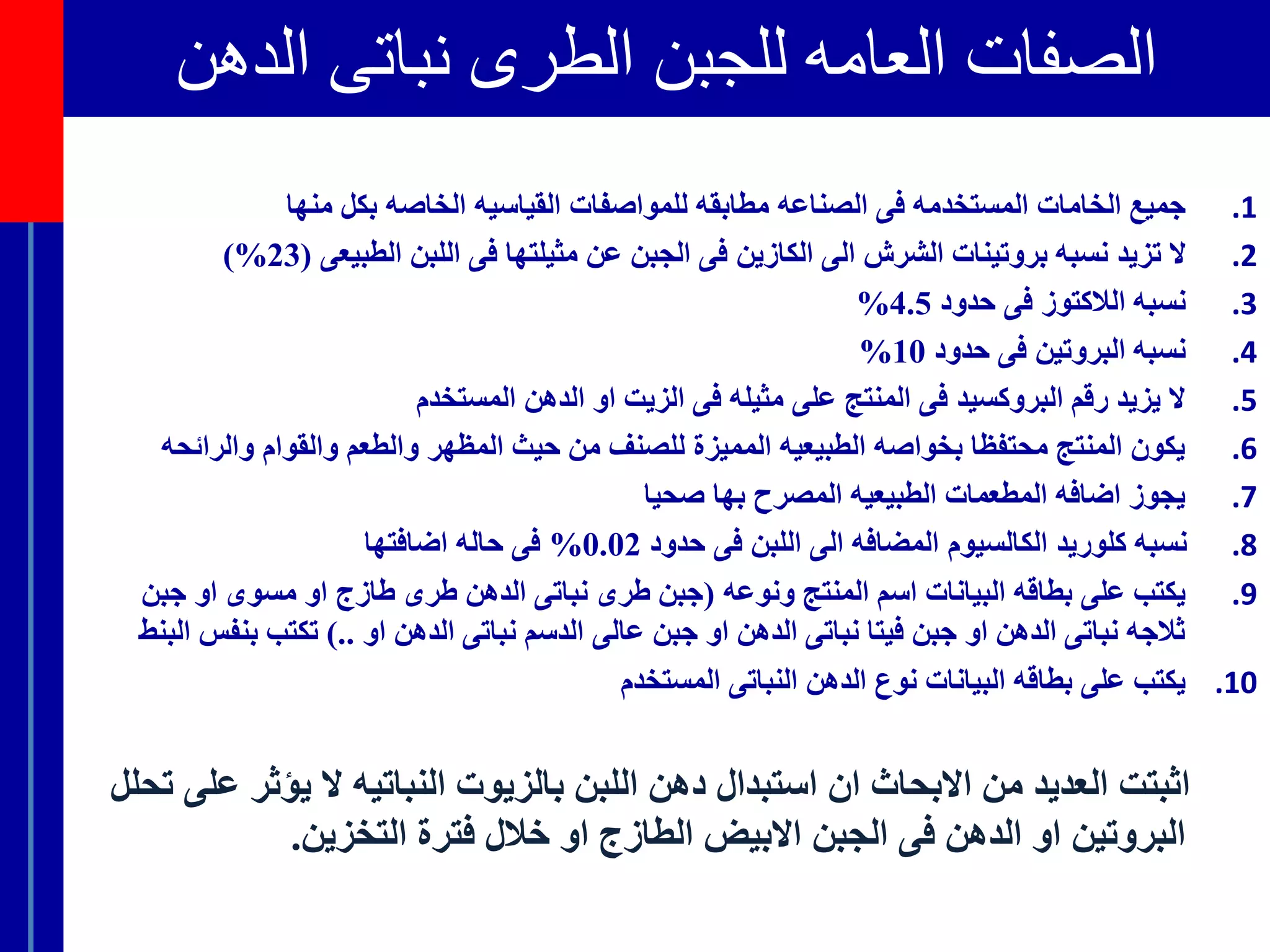 ‫الصفاتًالعامهًللجبنًالطرىًنباتىًالدهن‬
.1‫فى‬ ‫المستخدمه‬ ‫الخامات‬ ‫جميع‬‫ال‬‫للمواصفات‬ ‫مطابقه‬ ‫صناعه‬‫القياسيه‬‫منها‬ ‫بكل‬ ‫الخاصه‬
.2‫ال‬‫تزيد‬‫الطبيعى‬ ‫اللبن‬ ‫فى‬ ‫مثيلتها‬ ‫عن‬ ‫الجبن‬ ‫فى‬ ‫الكازين‬ ‫الى‬ ‫الشرش‬ ‫بروتينات‬ ‫نسبه‬(23%)
.3‫حدود‬ ‫فى‬ ‫الالكتوز‬ ‫نسبه‬4.5%
.4‫حدود‬ ‫فى‬ ‫البروتين‬ ‫نسبه‬10%
.5‫المستخدم‬ ‫الدهن‬ ‫او‬ ‫الزيت‬ ‫فى‬ ‫مثيله‬ ‫على‬ ‫المنتج‬ ‫فى‬ ‫البروكسيد‬ ‫رقم‬ ‫يزيد‬ ‫ال‬
.6‫والرائح‬ ‫والقوام‬ ‫والطعم‬ ‫المظهر‬ ‫حيث‬ ‫من‬ ‫للصنف‬ ‫المميزة‬ ‫الطبيعيه‬ ‫بخواصه‬ ‫محتفظا‬ ‫المنتج‬ ‫يكون‬‫ه‬
.7‫صحيا‬ ‫بها‬ ‫المصرح‬ ‫الطبيعيه‬ ‫المطعمات‬ ‫اضافه‬ ‫يجوز‬
.8‫حدود‬ ‫فى‬ ‫اللبن‬ ‫الى‬ ‫المضافه‬ ‫الكالسيوم‬ ‫كلوريد‬ ‫نسبه‬0.02%‫اضافتها‬ ‫حاله‬ ‫فى‬
.9‫ونوعه‬ ‫المنتج‬ ‫اسم‬ ‫البيانات‬ ‫بطاقه‬ ‫على‬ ‫يكتب‬(‫جبن‬ ‫او‬ ‫مسوى‬ ‫او‬ ‫طازج‬ ‫طرى‬ ‫الدهن‬ ‫نباتى‬ ‫طرى‬ ‫جبن‬
‫او‬ ‫الدهن‬ ‫نباتى‬ ‫الدسم‬ ‫عالى‬ ‫جبن‬ ‫او‬ ‫الدهن‬ ‫نباتى‬ ‫فيتا‬ ‫جبن‬ ‫او‬ ‫الدهن‬ ‫نباتى‬ ‫ثالجه‬)..‫بنف‬ ‫تكتب‬‫البنط‬ ‫س‬
.10‫المستخدم‬ ‫النباتى‬ ‫الدهن‬ ‫نوع‬ ‫البيانات‬ ‫بطاقه‬ ‫على‬ ‫يكتب‬
‫يؤثر‬ ‫ال‬ ‫النباتيه‬ ‫بالزيوت‬ ‫اللبن‬ ‫دهن‬ ‫استبدال‬ ‫ان‬ ‫االبحاث‬ ‫من‬ ‫العديد‬ ‫اثبتت‬‫تحلل‬ ‫على‬
‫التخزين‬ ‫فترة‬ ‫خالل‬ ‫او‬ ‫الطازج‬ ‫االبيض‬ ‫الجبن‬ ‫فى‬ ‫الدهن‬ ‫او‬ ‫البروتين‬.
 