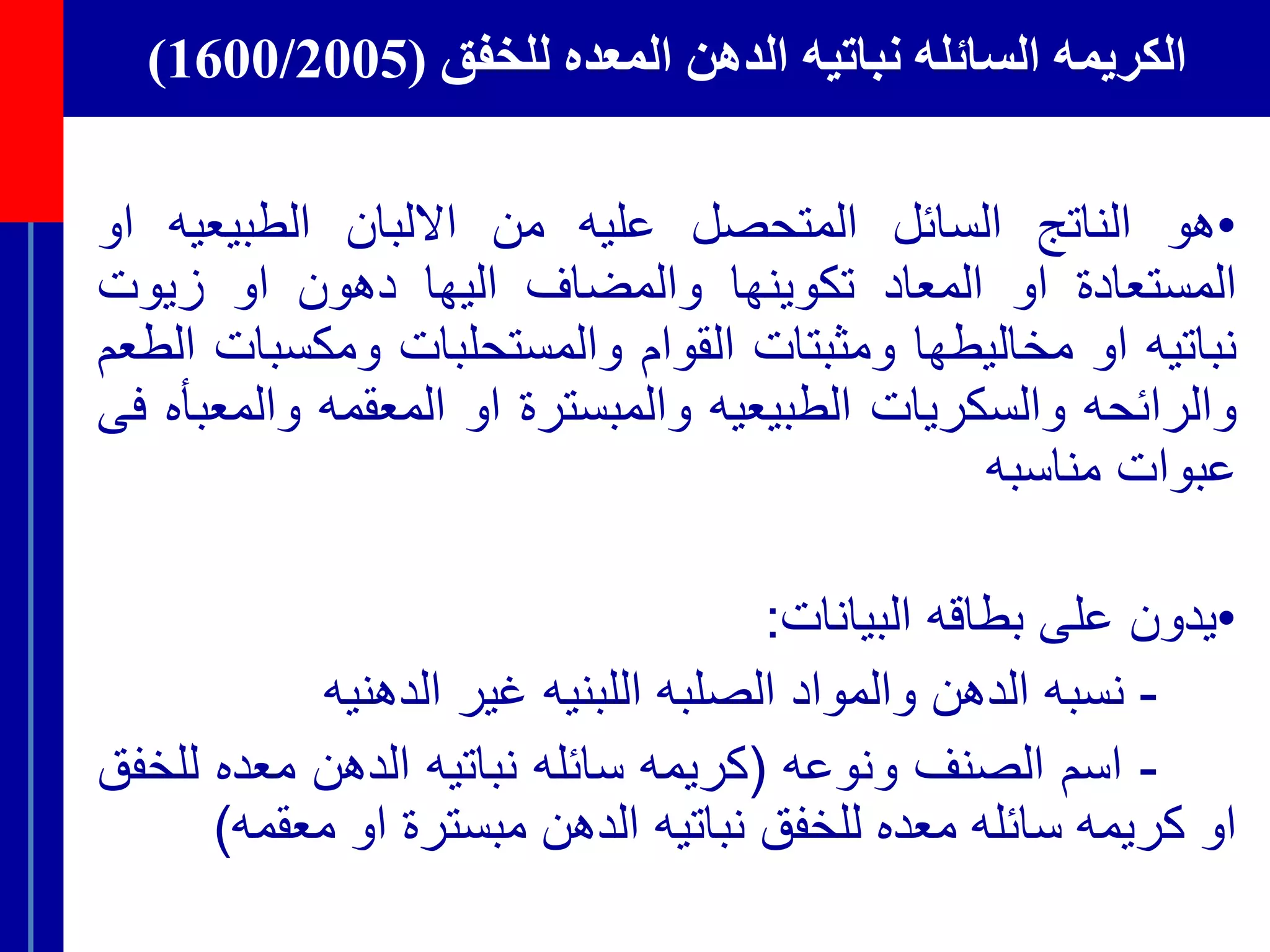 ‫للخفق‬ ‫المعده‬ ‫الدهن‬ ‫نباتيه‬ ‫السائله‬ ‫الكريمه‬(1600/2005)
•‫هو‬‫الناتج‬‫السائل‬‫المتحصل‬‫عليه‬‫من‬‫االلبان‬‫الطبيعيه‬‫ا‬‫و‬
‫المستعادة‬‫او‬‫المعاد‬‫تكوينها‬‫والمضاف‬‫اليها‬‫دهون‬‫او‬‫زيوت‬
‫نباتيه‬‫او‬‫مخاليطها‬‫ومثبتات‬‫القوام‬‫والمستحلبات‬‫ومكس‬‫بات‬‫الطعم‬
‫والرائحه‬‫والسكريات‬‫الطبيعيه‬‫والمبسترة‬‫او‬‫المعقمه‬‫وال‬‫معبأه‬‫فى‬
‫عبوات‬‫مناسبه‬
•‫ي‬‫دون‬‫على‬‫بطاقه‬‫البيانات‬:
-‫نسبه‬‫الدهن‬‫والمواد‬‫الصلبه‬‫اللبنيه‬‫غير‬‫الدهنيه‬
-‫اسم‬‫الصنف‬‫ونوعه‬(‫كريمه‬‫سائله‬‫نباتيه‬‫الدهن‬‫معده‬‫ل‬‫لخفق‬
‫او‬‫كريمه‬‫سائله‬‫معده‬‫للخفق‬‫نباتيه‬‫الدهن‬‫مبسترة‬‫او‬‫معق‬‫مه‬)
 