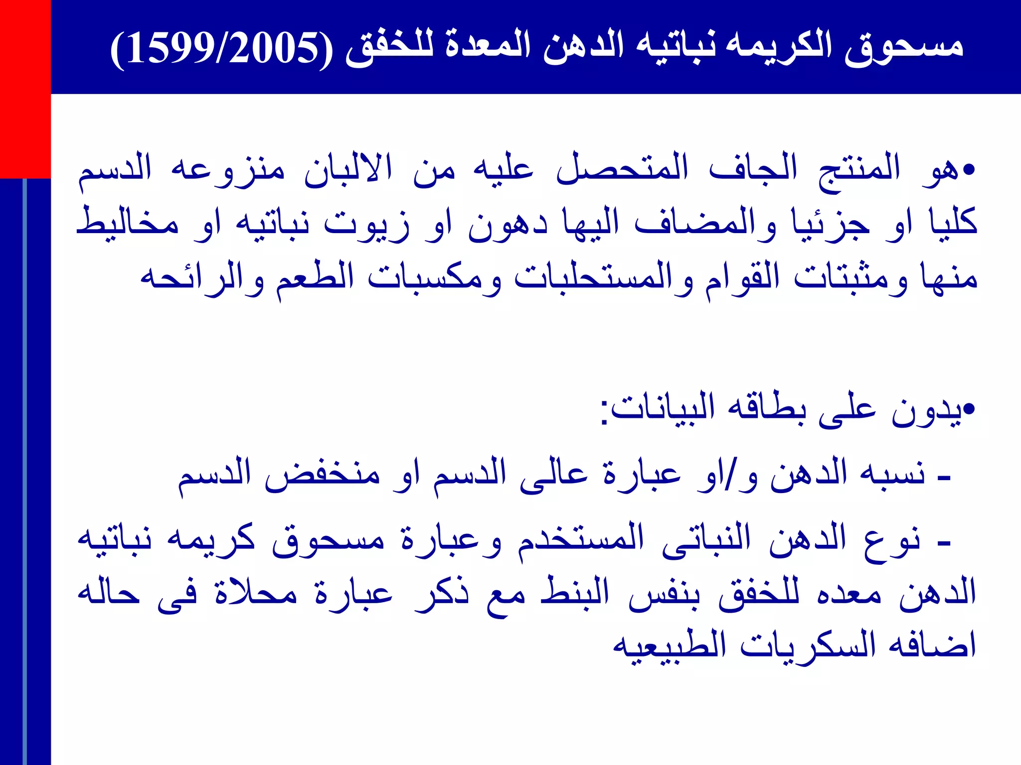 ‫للخفق‬ ‫المعدة‬ ‫الدهن‬ ‫نباتيه‬ ‫الكريمه‬ ‫مسحوق‬(1599/2005)
•‫هو‬‫المنتج‬‫الجاف‬‫المتحصل‬‫عليه‬‫من‬‫االلبان‬‫منزوعه‬‫الدس‬‫م‬
‫كليا‬‫او‬‫جزئيا‬‫والمضاف‬‫اليها‬‫دهون‬‫او‬‫زيوت‬‫نباتيه‬‫او‬‫مخ‬‫اليط‬
‫منها‬‫ومثبتات‬‫القوام‬‫والمستحلبات‬‫ومكسبات‬‫الطعم‬‫والر‬‫ائحه‬
•‫ي‬‫دون‬‫على‬‫بطاقه‬‫البيانات‬:
-‫نسبه‬‫الدهن‬‫و‬/‫او‬‫عبارة‬‫عالى‬‫الدسم‬‫او‬‫منخفض‬‫الدسم‬
-‫نوع‬‫الدهن‬‫النباتى‬‫المستخدم‬‫وعبارة‬‫مسحوق‬‫كريمه‬‫نب‬‫اتيه‬
‫الدهن‬‫معده‬‫للخفق‬‫بنفس‬‫البنط‬‫مع‬‫ذكر‬‫عبارة‬‫محالة‬‫فى‬‫ح‬‫اله‬
‫اضافه‬‫السكريات‬‫الطبيعيه‬
 