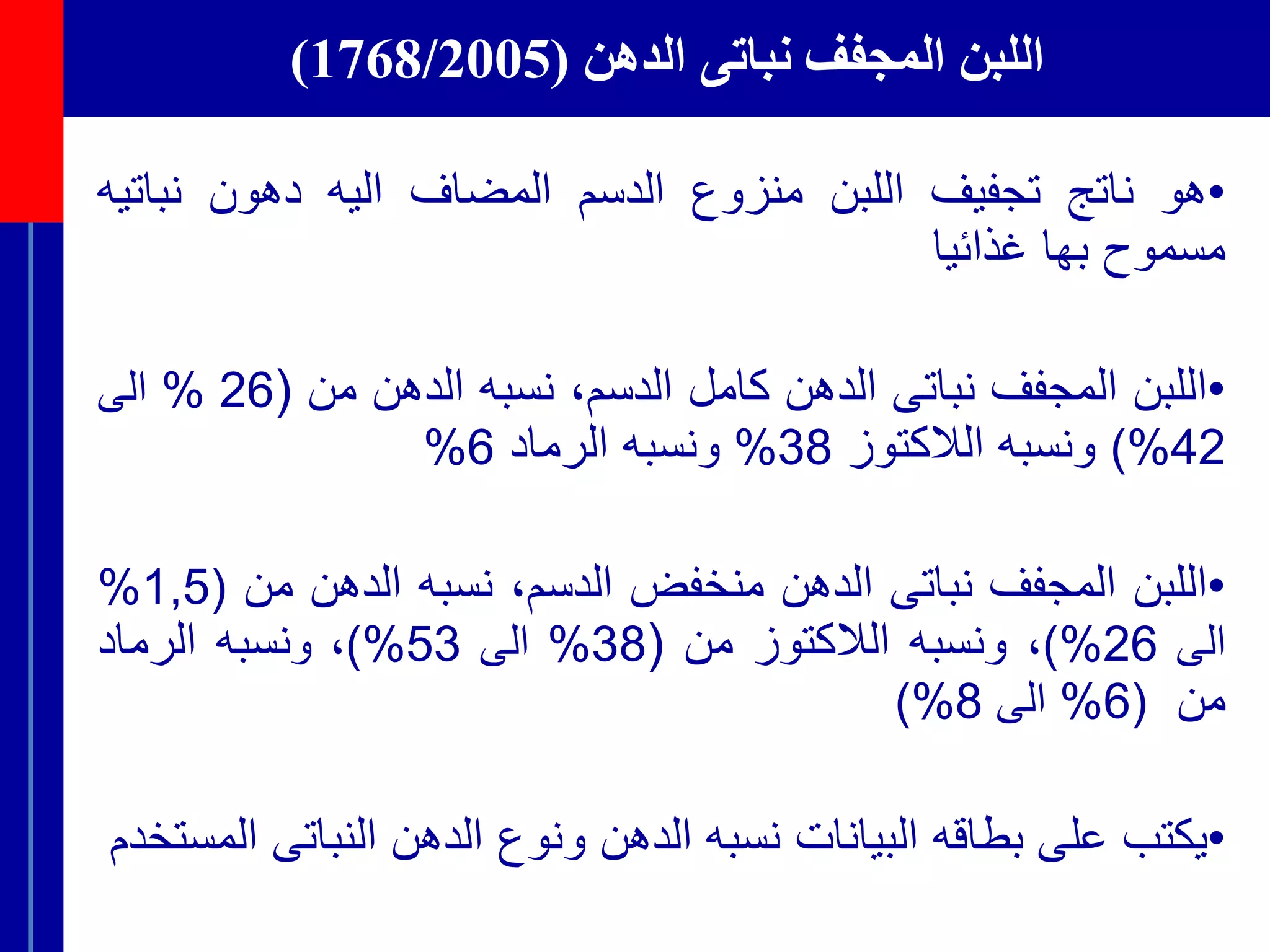 ‫الدهن‬ ‫نباتى‬ ‫المجفف‬ ‫اللبن‬(1768/2005)
•‫هو‬‫ناتج‬‫تجفيف‬‫اللبن‬‫منزوع‬‫الدسم‬‫المضاف‬‫اليه‬‫دهون‬‫نبات‬‫يه‬
‫مسموح‬‫بها‬‫غذائيا‬
•‫اللبن‬‫المجفف‬‫نباتى‬‫الدهن‬‫كامل‬‫الدسم‬،‫ن‬‫سبه‬‫الدهن‬‫من‬(26%‫الى‬
42%)‫و‬‫نسبه‬‫الالكتوز‬38%‫و‬‫نسبه‬‫الرماد‬6%
•‫اللبن‬‫المجفف‬‫نباتى‬‫الدهن‬‫منخفض‬‫الدسم‬،‫ن‬‫سبه‬‫الدهن‬‫من‬(1,5%
‫الى‬26%)،‫و‬‫نسبه‬‫الالكتوز‬‫من‬(38%‫الى‬53%)،‫و‬‫نسبه‬‫الرماد‬
‫من‬(6%‫ا‬‫لى‬8%)
•‫يكتب‬‫على‬‫بطاقه‬‫البيانات‬‫نسبه‬‫الدهن‬‫ونوع‬‫الدهن‬‫النباتى‬‫المستخدم‬
 