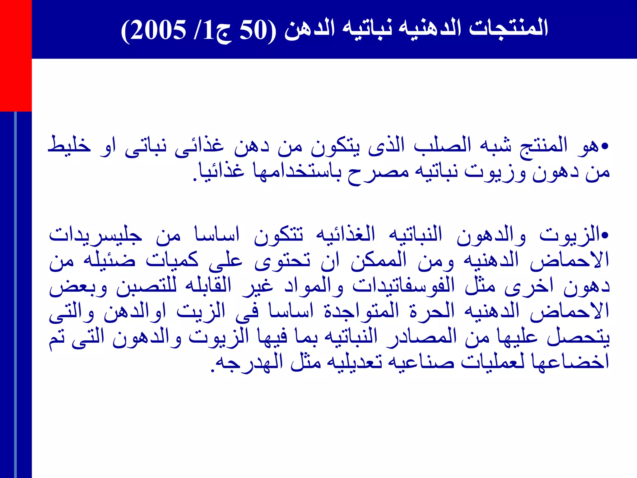 ‫الدهن‬ ‫نباتيه‬ ‫الدهنيه‬ ‫المنتجات‬(50‫ج‬1/2005)
•‫هو‬‫المنتج‬‫شبه‬‫الصلب‬‫الذى‬‫يتكون‬‫من‬‫دهن‬‫غذائى‬‫نباتى‬‫او‬‫خ‬‫ليط‬
‫من‬‫دهون‬‫وزيوت‬‫نباتيه‬‫مصرح‬‫باستخدامها‬‫غذائيا‬.
•‫الزيوت‬‫والدهون‬‫النباتيه‬‫الغذائيه‬‫تتكون‬‫اساسا‬‫من‬‫جليسر‬‫يدات‬
‫اال‬‫حماض‬‫الدهنيه‬‫ومن‬‫الممكن‬‫ان‬‫تحتوى‬‫على‬‫كميات‬‫ضئيله‬‫من‬
‫دهون‬‫اخرى‬‫مثل‬‫الفوسفاتيدات‬‫والمواد‬‫غير‬‫القابله‬‫للتصب‬‫ن‬‫وبعض‬
‫االحماض‬‫الدهنيه‬‫الحرة‬‫المتواجدة‬‫اساسا‬‫فى‬‫الزيت‬‫اوالدهن‬‫والت‬‫ى‬
‫يتحصل‬‫عليها‬‫من‬‫المصادر‬‫النباتيه‬‫بما‬‫فيها‬‫الزيوت‬‫والدهو‬‫ن‬‫التى‬‫تم‬
‫اخض‬‫اعها‬‫لعمليات‬‫صناعيه‬‫تعديليه‬‫مثل‬‫الهدرجه‬.
 