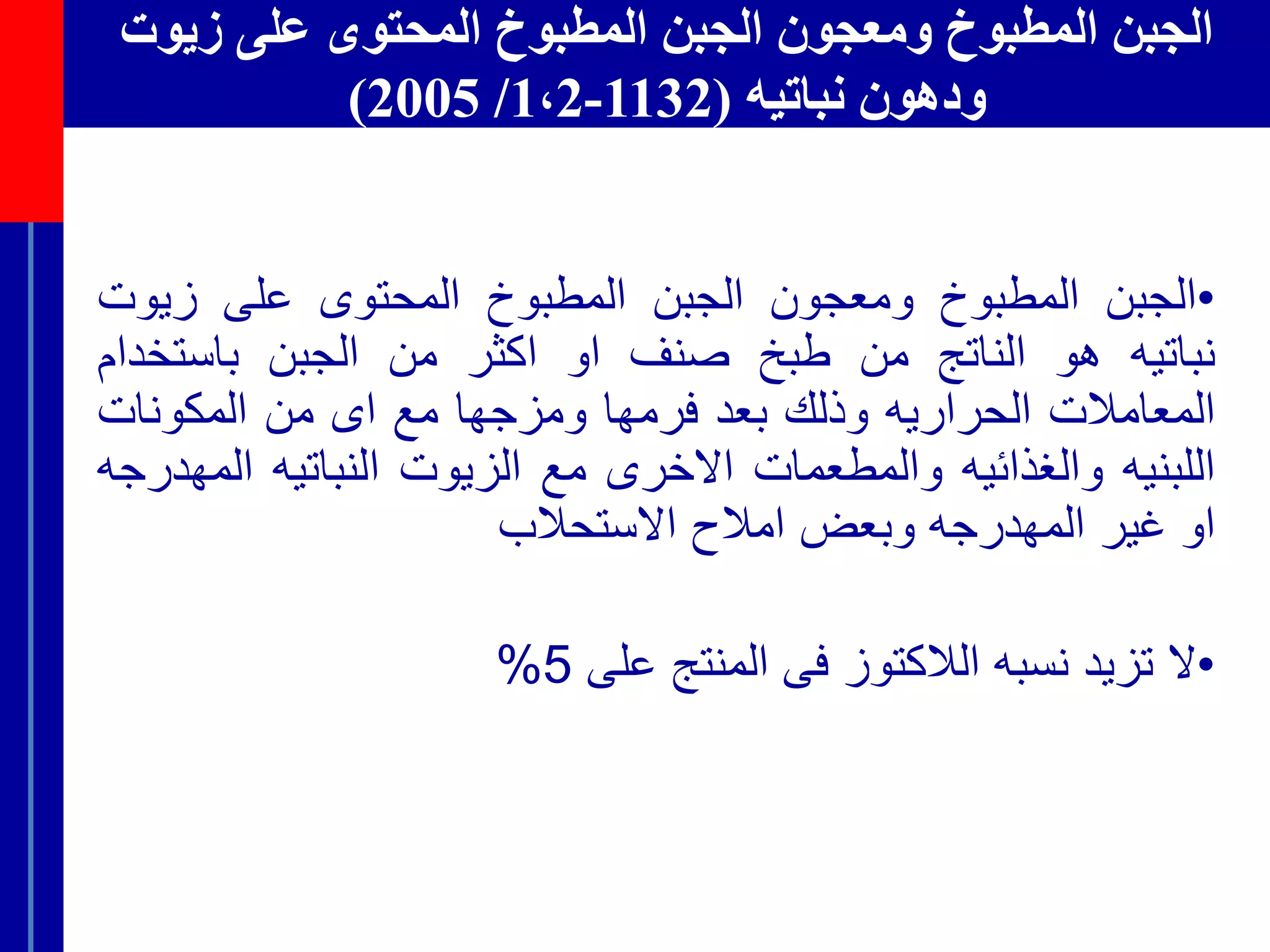 ‫زيوت‬ ‫على‬ ‫المحتوى‬ ‫المطبوخ‬ ‫الجبن‬ ‫ومعجون‬ ‫المطبوخ‬ ‫الجبن‬
‫نباتيه‬ ‫ودهون‬(1132-1،2/2005)
•‫الجبن‬‫المطبوخ‬‫ومعجون‬‫الجبن‬‫المطبوخ‬‫المحتوى‬‫على‬‫زيوت‬
‫نباتيه‬‫هو‬‫الناتج‬‫من‬‫طبخ‬‫صنف‬‫او‬‫اكثر‬‫من‬‫الجبن‬‫باستخد‬‫ام‬
‫المعامالت‬‫الحراريه‬‫وذلك‬‫بعد‬‫فرم‬‫ها‬‫ومزجها‬‫مع‬‫اى‬‫من‬‫المكونات‬
‫اللبنيه‬‫والغذائيه‬‫والمطعمات‬‫االخرى‬‫مع‬‫الزيوت‬‫النباتيه‬‫ال‬‫مهدرجه‬
‫او‬‫غير‬‫المهدرجه‬‫وبعض‬‫امالح‬‫االستحالب‬
•‫ال‬‫تزيد‬‫نسبه‬‫الالكتوز‬‫فى‬‫المنتج‬‫على‬5%
 