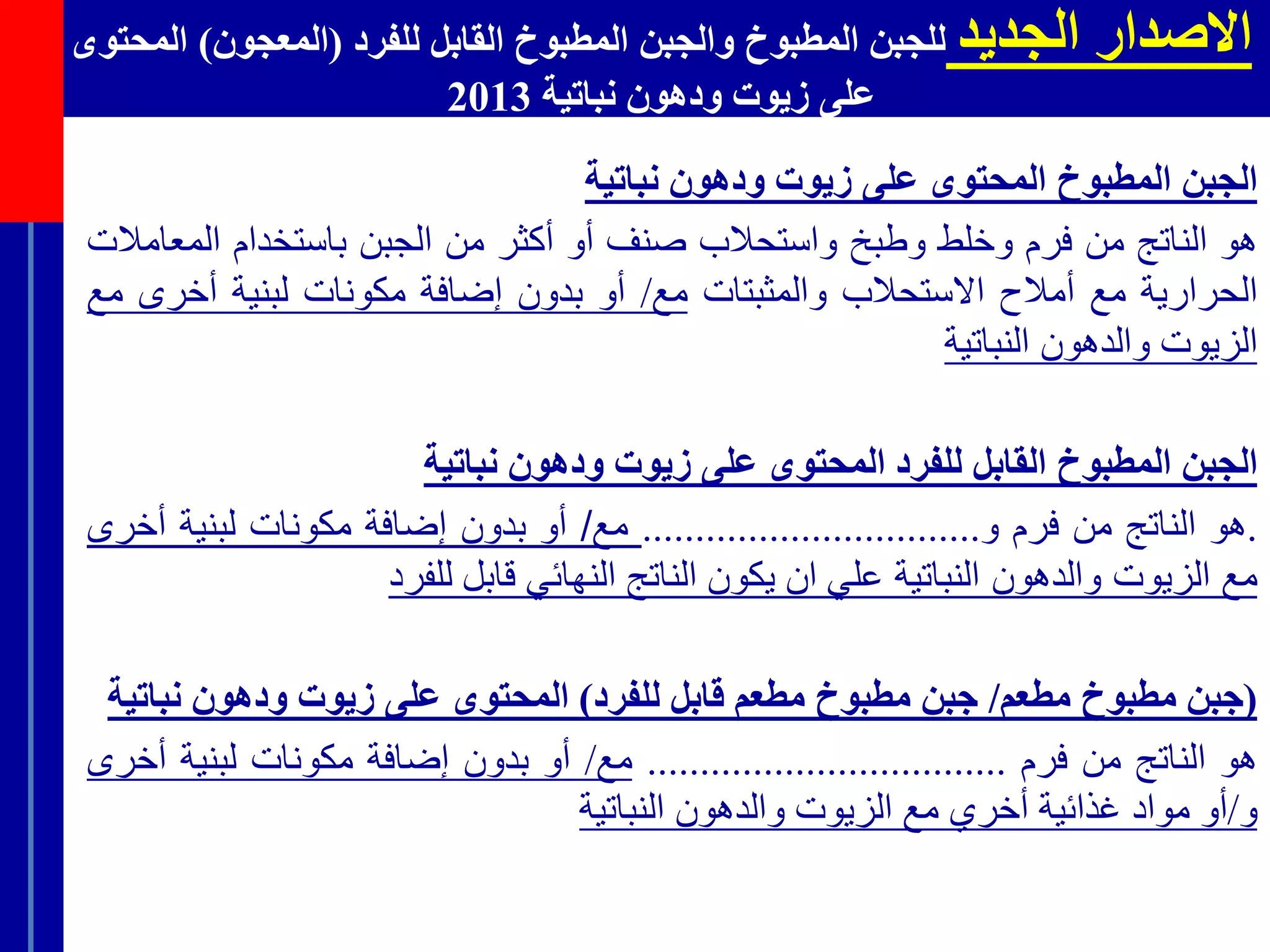 ‫الجديد‬ ‫االصدار‬‫للفرد‬ ‫القابل‬ ‫المطبوخ‬ ‫والجبن‬ ‫المطبوخ‬ ‫للجبن‬(‫ال‬‫معجون‬)‫المحتوى‬
‫نباتية‬ ‫ودهون‬ ‫زيوت‬ ‫على‬2013
‫الجبن‬‫المطبوخ‬‫المحتوى‬‫على‬‫زيوت‬‫ودهون‬‫نباتية‬
‫هو‬‫الناتج‬‫من‬‫فرم‬‫وخلط‬‫وطبخ‬‫واستحالب‬‫صنف‬‫أو‬‫أكثر‬‫من‬‫الجبن‬‫باستخدام‬‫الم‬‫عامالت‬
‫الحرارية‬‫مع‬‫أمالح‬‫االستحالب‬‫والمثبتات‬‫مع‬/‫أو‬‫بدون‬‫إضافة‬‫مكونات‬‫لبنية‬‫أخرى‬‫مع‬
‫الزيوت‬‫والدهون‬‫النباتية‬
‫الجبن‬‫المطبوخ‬‫القابل‬‫للفرد‬‫المحتوى‬‫على‬‫زيوت‬‫ودهون‬‫نباتية‬
.‫هو‬‫الناتج‬‫من‬‫فرم‬‫و‬................................‫مع‬/‫أو‬‫بدون‬‫إضافة‬‫مكونات‬‫لبنية‬‫أخرى‬
‫مع‬‫الزيوت‬‫والدهون‬‫النباتية‬‫علي‬‫ان‬‫يكون‬‫الناتج‬‫النهائي‬‫قابل‬‫للفرد‬
(‫جبن‬‫مطبوخ‬‫مطعم‬/‫جبن‬‫مطبوخ‬‫مطعم‬‫قابل‬‫للفرد‬)‫المحتوى‬‫على‬‫زيوت‬‫ودهون‬‫نبا‬‫تية‬
‫هو‬‫الناتج‬‫من‬‫فرم‬..................................‫مع‬/‫أو‬‫بدون‬‫إضافة‬‫مكونات‬‫لبنية‬‫أخرى‬
‫و‬/‫أو‬‫مواد‬‫غذائية‬‫أخري‬‫مع‬‫الزيوت‬‫والدهون‬‫النباتية‬
 