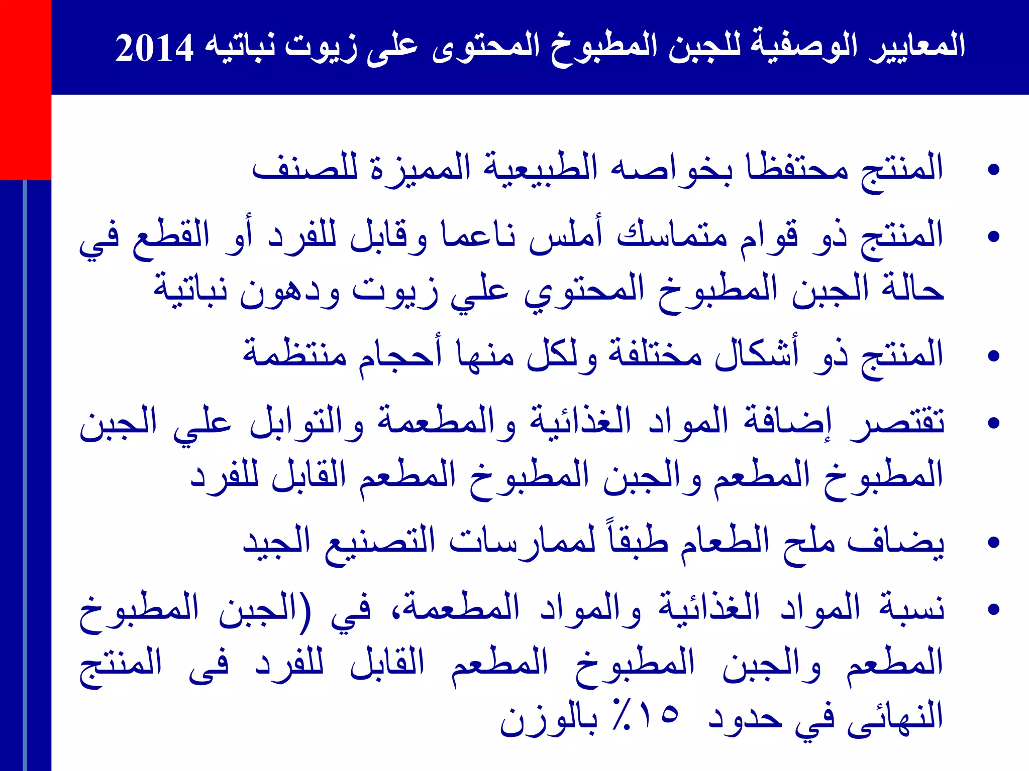 ‫الوصفية‬ ‫المعايير‬‫نباتيه‬ ‫زيوت‬ ‫على‬ ‫المحتوى‬ ‫المطبوخ‬ ‫للجبن‬2014
•‫المنتج‬‫محتفظا‬‫بخواصه‬‫الطبيعية‬‫المميزة‬‫للصنف‬
•‫المنتج‬‫ذو‬‫قوام‬‫متماسك‬‫أملس‬‫ناعما‬‫وقابل‬‫للفرد‬‫أو‬‫القط‬‫ع‬‫في‬
‫حالة‬‫الجبن‬‫المطبوخ‬‫المحتوي‬‫علي‬‫زيوت‬‫ودهون‬‫نباتي‬‫ة‬
•‫المنتج‬‫ذو‬‫أشكال‬‫مختلفة‬‫ولكل‬‫منها‬‫أحجام‬‫منتظمة‬
•‫تقتصر‬‫إضافة‬‫المواد‬‫الغذائية‬‫والمطعمة‬‫والتوابل‬‫علي‬‫الجبن‬
‫المطبوخ‬‫المطعم‬‫والجبن‬‫المطبوخ‬‫المطعم‬‫القابل‬‫للفرد‬
•‫يضاف‬‫ملح‬‫الطعام‬ً‫طبقا‬‫لممارسات‬‫التصنيع‬‫الجيد‬
•‫نسبة‬‫المواد‬‫الغذائية‬‫والمواد‬،‫المطعمة‬‫في‬(‫الجبن‬‫المطب‬‫وخ‬
‫المطعم‬‫والجبن‬‫المطبوخ‬‫المطعم‬‫القابل‬‫للفرد‬‫فى‬‫المن‬‫تج‬
‫النهائى‬‫في‬‫حدود‬١٥٪‫بالوزن‬
 