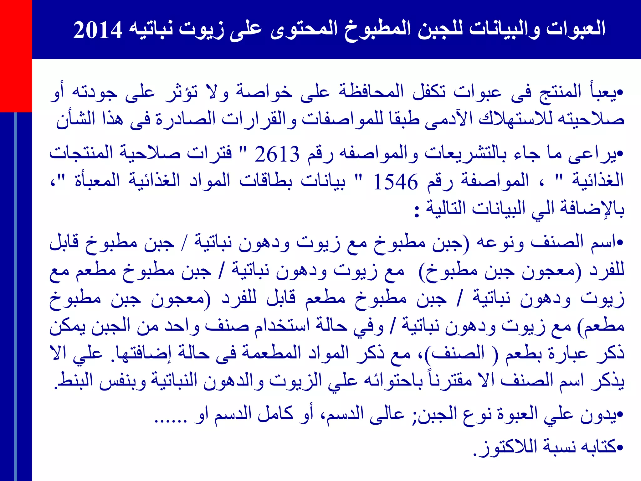 ‫نباتيه‬ ‫زيوت‬ ‫على‬ ‫المحتوى‬ ‫المطبوخ‬ ‫للجبن‬ ‫والبيانات‬ ‫العبوات‬2014
•‫يعبأ‬‫المنتج‬‫فى‬‫عبوات‬‫تكفل‬‫المحافظة‬‫على‬‫خواصة‬‫وال‬‫تؤثر‬‫على‬‫ج‬‫ودته‬‫أو‬
‫صالحيته‬‫لالستهالك‬‫اآلدمى‬‫طبقا‬‫للمواصفات‬‫والقرارات‬‫الصادرة‬‫فى‬‫ه‬‫ذا‬‫الشأن‬
•‫يراعى‬‫ما‬‫جاء‬‫بالتشريعات‬‫والمواصفه‬‫رقم‬2613"‫فترات‬‫صالحية‬‫المنتجات‬
‫الغذائية‬"،‫المواصفة‬‫رقم‬1546"‫بيانات‬‫بطاقات‬‫المواد‬‫الغذائية‬‫المعبأة‬"،
‫باإلضافة‬‫الي‬‫البيانات‬‫التالية‬:
•‫اسم‬‫الصنف‬‫ونوعه‬(‫جبن‬‫مطبوخ‬‫مع‬‫زيوت‬‫ودهون‬‫نباتية‬/‫جبن‬‫مطبوخ‬‫ق‬‫ابل‬
‫للفرد‬(‫معجون‬‫جبن‬‫مطبوخ‬)‫مع‬‫زيوت‬‫ودهون‬‫نباتية‬/‫جبن‬‫مطبوخ‬‫مطعم‬‫م‬‫ع‬
‫زيوت‬‫ودهون‬‫نباتية‬/‫جبن‬‫مطبوخ‬‫مطعم‬‫قابل‬‫للفرد‬(‫معجون‬‫جبن‬‫مطبوخ‬
‫مطعم‬)‫مع‬‫زيوت‬‫ودهون‬‫نباتية‬/‫وفي‬‫حالة‬‫استخدام‬‫صنف‬‫واحد‬‫من‬‫الجبن‬‫ي‬‫مكن‬
‫ذكر‬‫عبارة‬‫بطعم‬(‫الصنف‬)،‫مع‬‫ذكر‬‫المواد‬‫المطعمة‬‫فى‬‫حالة‬‫إضافتها‬.‫علي‬‫اال‬
‫يذكر‬‫اسم‬‫الصنف‬‫اال‬ً‫مقترنا‬‫باحتوائه‬‫علي‬‫الزيوت‬‫والدهون‬‫النباتية‬‫وبنفس‬‫البنط‬.
•‫يدون‬‫علي‬‫العبوة‬‫نوع‬‫الجبن‬;‫عالى‬،‫الدسم‬‫أو‬‫كامل‬‫الدسم‬‫او‬......
•‫كتابه‬‫نسبة‬‫الالكتوز‬.
 