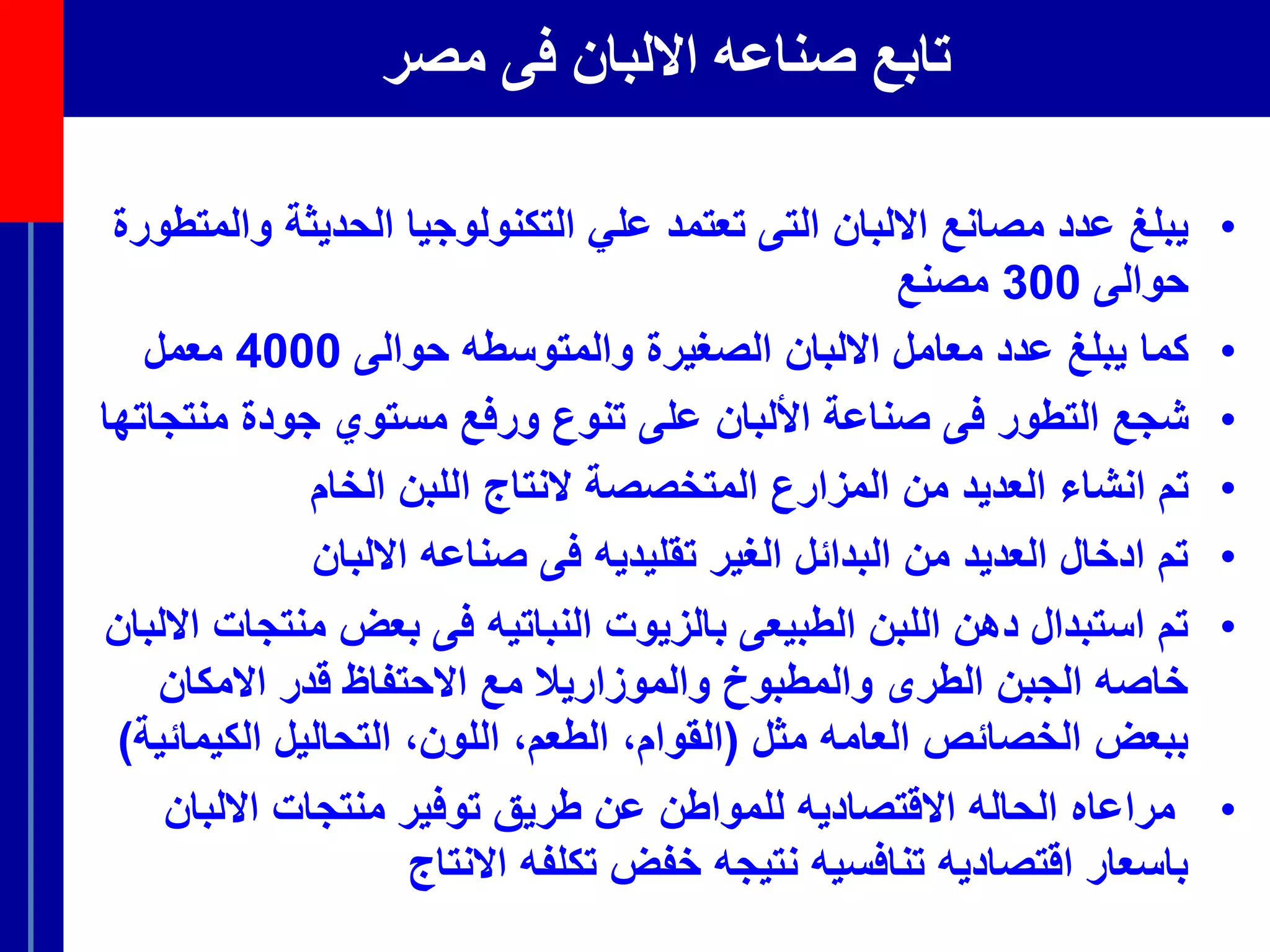 ‫مصر‬ ‫فى‬ ‫االلبان‬ ‫صناعه‬ ‫تابع‬
•‫التى‬ ‫االلبان‬ ‫مصانع‬ ‫عدد‬ ‫يبلغ‬‫ت‬‫علي‬ ‫عتمد‬‫ال‬‫تكنولوجيا‬‫ال‬‫و‬ ‫حديثة‬‫ال‬‫متطورة‬
‫حوالى‬300‫مصنع‬
•‫كما‬‫الصغيرة‬ ‫االلبان‬ ‫معامل‬ ‫عدد‬ ‫يبلغ‬‫والمتوسطه‬‫حوالى‬4000‫معمل‬
•‫شجع‬‫فى‬ ‫التطور‬‫األلبان‬ ‫صناعة‬‫على‬‫من‬ ‫جودة‬ ‫مستوي‬ ‫ورفع‬ ‫تنوع‬‫تجا‬‫تها‬
•‫تم‬‫انشاء‬‫ال‬ ‫المتخصصة‬ ‫المزارع‬ ‫من‬ ‫العديد‬‫ا‬ ‫نتاج‬‫الخام‬ ‫للبن‬
•‫االلبان‬ ‫صناعه‬ ‫فى‬ ‫تقليديه‬ ‫الغير‬ ‫البدائل‬ ‫من‬ ‫العديد‬ ‫ادخال‬ ‫تم‬
•‫منت‬ ‫بعض‬ ‫فى‬ ‫النباتيه‬ ‫بالزيوت‬ ‫الطبيعى‬ ‫اللبن‬ ‫دهن‬ ‫استبدال‬ ‫تم‬‫االلبان‬ ‫جات‬
‫االمكان‬ ‫قدر‬ ‫االحتفاظ‬ ‫مع‬ ‫والموزاريال‬ ‫والمطبوخ‬ ‫الطرى‬ ‫الجبن‬ ‫خاصه‬
‫مثل‬ ‫العامه‬ ‫الخصائص‬ ‫ببعض‬(‫الكي‬ ‫التحاليل‬ ،‫اللون‬ ،‫الطعم‬ ،‫القوام‬‫مائية‬)
•‫االلبا‬ ‫منتجات‬ ‫توفير‬ ‫طريق‬ ‫عن‬ ‫للمواطن‬ ‫االقتصاديه‬ ‫الحاله‬ ‫مراعاه‬‫ن‬
‫االنتاج‬ ‫تكلفه‬ ‫خفض‬ ‫نتيجه‬ ‫تنافسيه‬ ‫اقتصاديه‬ ‫باسعار‬
 