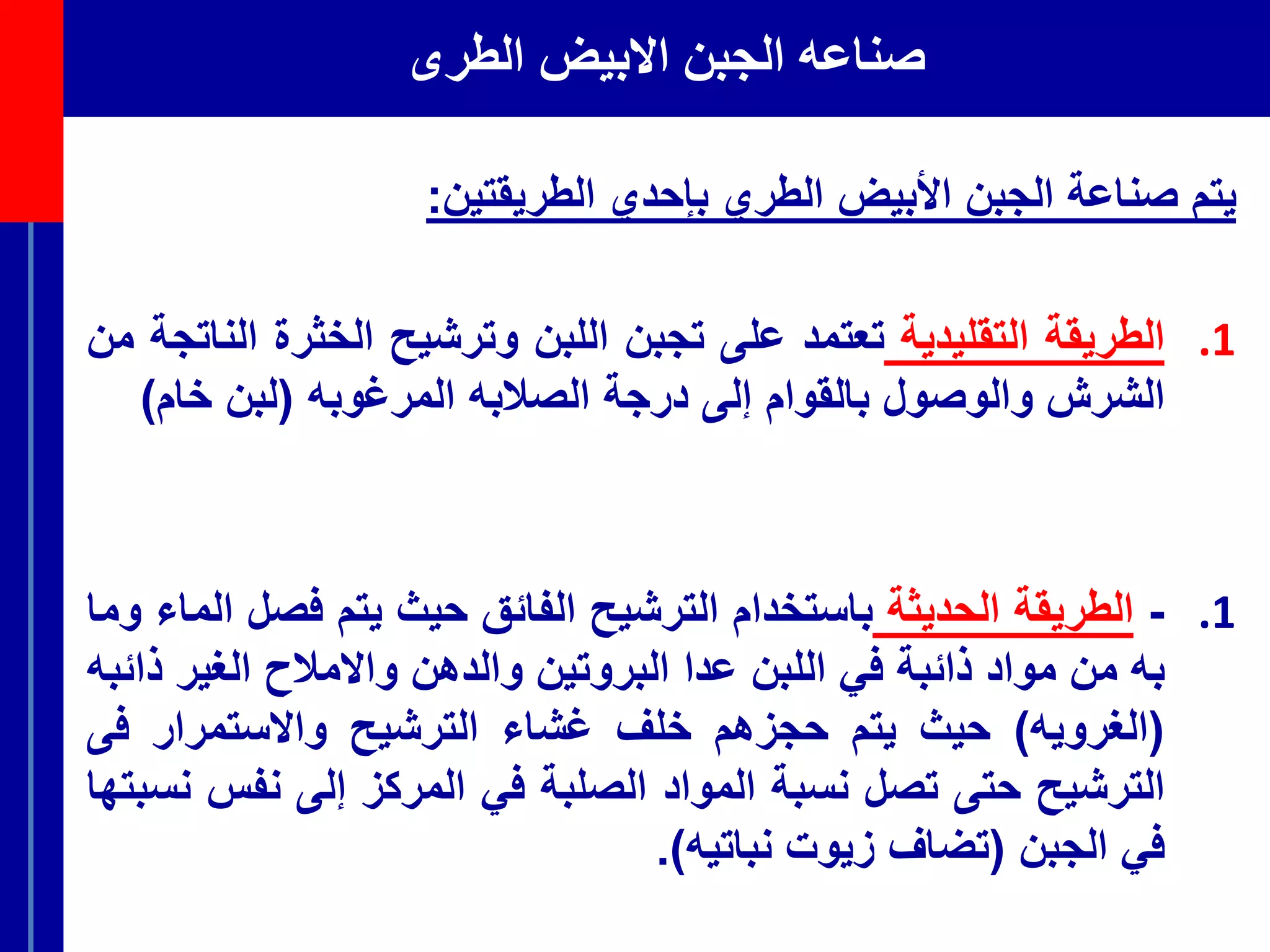 ‫الطرى‬ ‫االبيض‬ ‫الجبن‬ ‫صناعه‬
‫يتم‬‫صناعة‬‫الجبن‬‫األبيض‬‫الطري‬‫بإحدي‬‫الطريقتين‬:
.1‫الطريقة‬‫التقليدية‬‫تعتمد‬‫على‬‫تجبن‬‫اللبن‬‫وترشيح‬‫الخثرة‬‫ا‬‫لناتجة‬‫من‬
‫الشرش‬‫والوصول‬‫بالقوام‬‫إلى‬‫درجة‬‫الصالبه‬‫المرغوبه‬(‫لبن‬‫خام‬)
.1-‫الطريقة‬‫الحديثة‬‫باستخدام‬‫الترشيح‬‫الفائق‬‫حيث‬‫يتم‬‫فص‬‫ل‬‫الماء‬‫وما‬
‫به‬‫من‬‫مواد‬‫ذائبة‬‫في‬‫اللبن‬‫عدا‬‫البروتين‬‫والدهن‬‫واالمالح‬‫الغير‬‫ذ‬‫ائبه‬
(‫الغرويه‬)‫حيث‬‫يتم‬‫حجزهم‬‫خلف‬‫غشاء‬‫الترشيح‬‫واالستمرار‬‫فى‬
‫الترشيح‬‫حتى‬‫تصل‬‫نسبة‬‫المواد‬‫الصلبة‬‫في‬‫المركز‬‫إلى‬‫نفس‬‫نسبتها‬
‫في‬‫الجبن‬(‫تضاف‬‫زيوت‬‫نباتيه‬).
 