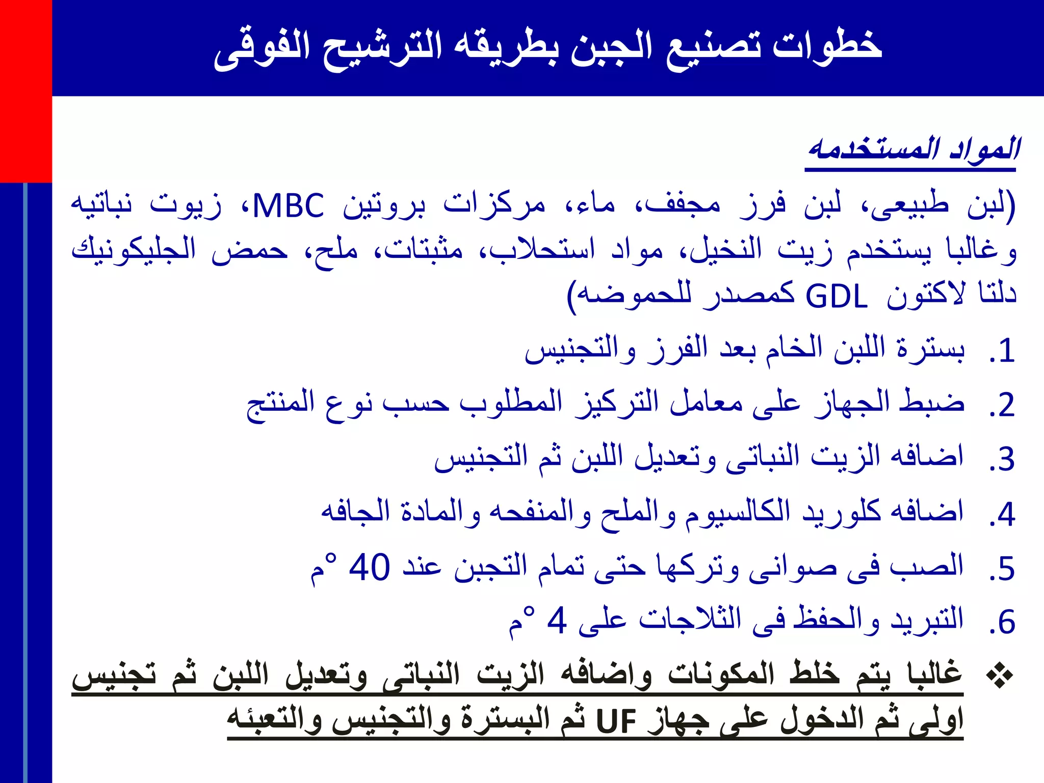 ‫الفوقى‬ ‫الترشيح‬ ‫بطريقه‬ ‫الجبن‬ ‫تصنيع‬ ‫خطوات‬
‫المواد‬‫المستخدمه‬
(‫لبن‬،‫طبيعى‬‫لبن‬‫فرز‬،‫مجفف‬،‫ماء‬‫مركزات‬‫بروتين‬MBC،‫زيوت‬‫نباتيه‬
‫وغالبا‬‫يستخدم‬‫زيت‬،‫النخيل‬‫مواد‬،‫استحالب‬،‫مثبتات‬،‫ملح‬‫حمض‬‫الجلي‬‫كونيك‬
‫دلتا‬‫الكتون‬GDL‫كمصدر‬‫للحموضه‬)
.1‫بسترة‬‫اللبن‬‫الخام‬‫بعد‬‫الفرز‬‫والتجنيس‬
.2‫ضبط‬‫الجهاز‬‫على‬‫معامل‬‫التركيز‬‫المطلوب‬‫حسب‬‫نوع‬‫المنتج‬
.3‫اضافه‬‫الزيت‬‫النباتى‬‫وتعديل‬‫اللبن‬‫ثم‬‫التجنيس‬
.4‫اضافه‬‫كلوريد‬‫الكالسيوم‬‫والملح‬‫والمنفحه‬‫والمادة‬‫الجافه‬
.5‫الصب‬‫فى‬‫صوانى‬‫وتركها‬‫حتى‬‫تمام‬‫التجبن‬‫عند‬40°‫م‬
.6‫التبريد‬‫والحفظ‬‫فى‬‫الثالجات‬‫على‬4°‫م‬
‫غالبا‬‫يتم‬‫خلط‬‫المكونات‬‫واضافه‬‫الزيت‬‫النباتى‬‫وتعديل‬‫اللبن‬‫ثم‬‫ت‬‫جنيس‬
‫اولى‬‫ثم‬‫الدخول‬‫على‬‫جهاز‬UF‫ثم‬‫البسترة‬‫والتجنيس‬‫والتعبئه‬
 