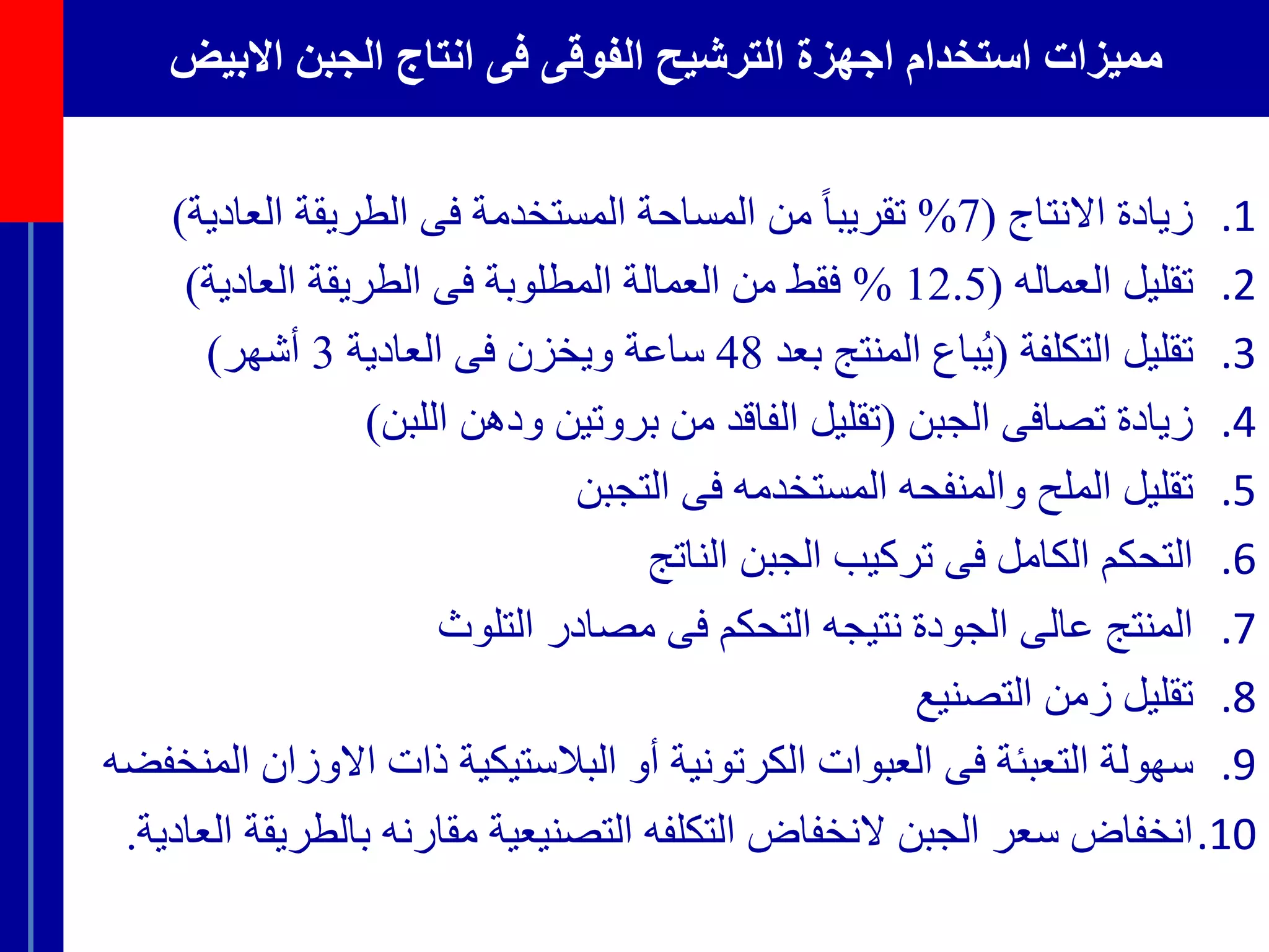 ‫االبيض‬ ‫الجبن‬ ‫انتاج‬ ‫فى‬ ‫الفوقى‬ ‫الترشيح‬ ‫اجهزة‬ ‫استخدام‬ ‫مميزات‬
.1‫زيادة‬‫االنتاج‬(7%ً‫تقريبا‬‫من‬‫المساحة‬‫المستخدمة‬‫فى‬‫الطريقة‬‫العادي‬‫ة‬)
.2‫تقليل‬‫العماله‬(12.5%‫فقط‬‫من‬‫العمالة‬‫المطلوبة‬‫فى‬‫الطريقة‬‫العادية‬)
.3‫تقليل‬‫التكلفة‬(‫باع‬ُ‫ي‬‫المنتج‬‫بعد‬48‫ساعة‬‫ويخزن‬‫فى‬‫العادية‬3‫أشهر‬)
.4‫زيادة‬‫تصافى‬‫الجبن‬(‫تقليل‬‫الفاقد‬‫من‬‫بروتين‬‫ودهن‬‫اللبن‬)
.5‫تقليل‬‫الملح‬‫والمنفحه‬‫المستخدمه‬‫فى‬‫التجبن‬
.6‫التحكم‬‫الكامل‬‫فى‬‫تركيب‬‫الجبن‬‫الناتج‬
.7‫المنتج‬‫عالى‬‫الجودة‬‫نتيجه‬‫التحكم‬‫فى‬‫مصادر‬‫التلوث‬
.8‫تقليل‬‫زمن‬‫التصنيع‬
.9‫سهولة‬‫التعبئة‬‫فى‬‫العبوات‬‫الكرتونية‬‫أو‬‫البالستيكية‬‫ذات‬‫االوز‬‫ان‬‫المنخفضه‬
.10‫انخفاض‬‫سعر‬‫الجبن‬‫النخفاض‬‫التكلفه‬‫التصنيعية‬‫مقارنه‬‫بالط‬‫ريقة‬‫العادية‬.
 