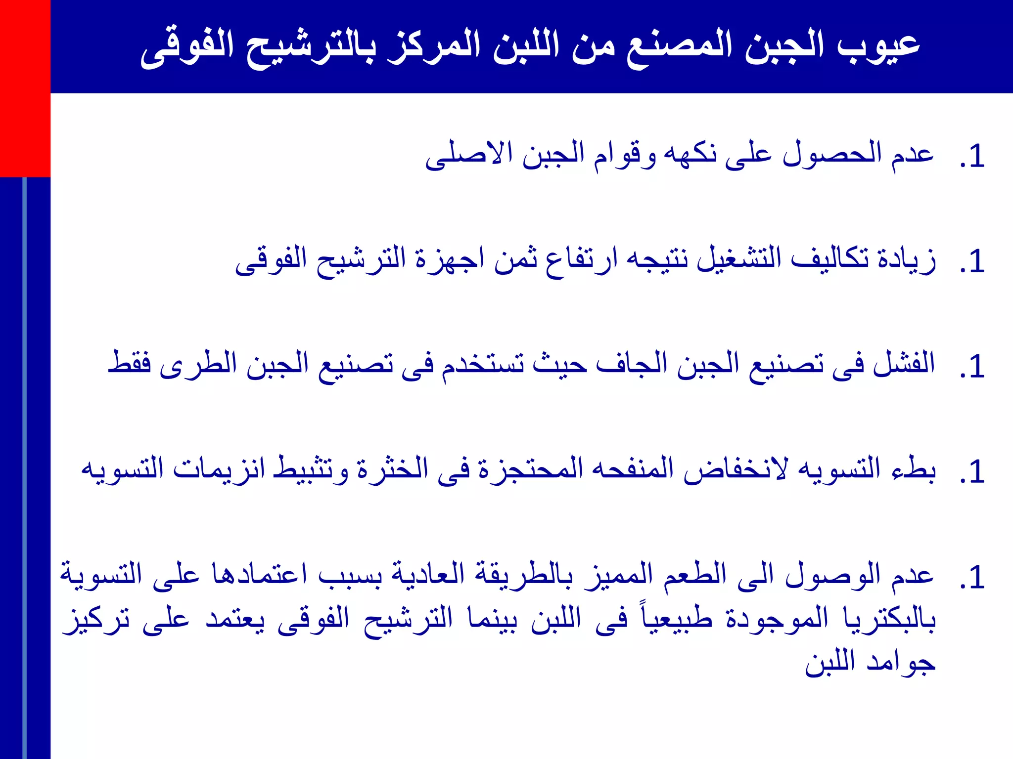‫الفوقى‬ ‫بالترشيح‬ ‫المركز‬ ‫اللبن‬ ‫من‬ ‫المصنع‬ ‫الجبن‬ ‫عيوب‬
.1‫عدم‬‫الحصول‬‫على‬‫نكهه‬‫وقوام‬‫الجبن‬‫االصلى‬
.1‫زيادة‬‫تكاليف‬‫التشغيل‬‫نتيجه‬‫ارتفاع‬‫ثمن‬‫اجهزة‬‫الترشيح‬‫الفوقى‬
.1‫الفشل‬‫فى‬‫تصنيع‬‫الجبن‬‫الجاف‬‫حيث‬‫تستخدم‬‫فى‬‫تصنيع‬‫الجب‬‫ن‬‫الطرى‬‫فقط‬
.1‫بطء‬‫التسويه‬‫النخفاض‬‫المنفحه‬‫المحتجزة‬‫فى‬‫الخثرة‬‫وتثبيط‬‫انز‬‫يمات‬‫التسويه‬
.1‫عدم‬‫الوصول‬‫الى‬‫الطعم‬‫المميز‬‫بالطريقة‬‫العادية‬‫بسبب‬‫اعتمادها‬‫على‬‫التسوية‬
‫بالبكتريا‬‫الموجودة‬ً‫طبيعيا‬‫فى‬‫اللبن‬‫بينما‬‫الترشيح‬‫الفوقى‬‫يعتمد‬‫على‬‫تركيز‬
‫جوامد‬‫اللبن‬
 