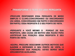 -TRANSFORME O TEMA EM UMA PERGUNTA PROCURE RESPONDER ESSA PERGUNTA DE MODO SIMPLES E CLARO,CONCORDANDO OU DISCORDANDO (OU AINDA, CONCORDANDO EM PARTE E DISCORDANDO EM PARTE): ESSA RESPOSTA É O SEU PONTO DE VISTA. PERGUNTE A VOCÊ MESMO O  PORQUẼ DE SUA RESPOSTA, UMA CAUSA UM MOTIVO UMA RAZÃO PARA JUSTIFICAR SUA POSIÇÃO: ESSA RESPOSTA É SEU PONTO DE VISTA. AGORA, PROCURE DESCOBRIR OUTROS MOTIVOS QUE AJUDEM A DEFENDER O SEU PONTO DE VISTA, A FUNDAMENTAR SUA POSIÇÃO. ESTES SERÃO SEUS ARGUMENTOS AUXILIARES. 