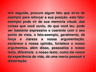 em seguida, procure algum fato que sirva de exemplo para reforçar a sua posição. este fato-exemplo pode vir de sua memória visual, das coisas que você ouviu, do que você leu. pode ser bastante expressivo e coerente com o seu ponto de vista. o fato-exemplo, geralmente, dá força e clareza a nossa argumentação. esclarece a nossa opinião, fortalece o nosso argumentos. além disso, pessoaliza o nosso texto, diferencia  o nosso texto; como ele nasce da experiência de vida, dá uma marca pessoal à dissertação . 