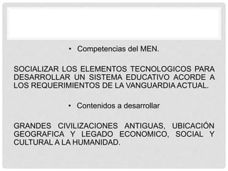 • Competencias del MEN.
SOCIALIZAR LOS ELEMENTOS TECNOLOGICOS PARA
DESARROLLAR UN SISTEMA EDUCATIVO ACORDE A
LOS REQUERIMIENTOS DE LA VANGUARDIA ACTUAL.
• Contenidos a desarrollar
GRANDES CIVILIZACIONES ANTIGUAS, UBICACIÓN
GEOGRAFICA Y LEGADO ECONOMICO, SOCIAL Y
CULTURAL A LA HUMANIDAD.
 