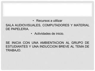 • Recursos a utilizar
SALA AUDIOVISUALES, COMPUTADORES Y MATERIAL
DE PAPELERIA.
• Actividades de inicio.
SE INICIA CON UNA AMBIENTACION AL GRUPO DE
ESTUDIANTES Y UNA INDUCCION BREVE AL TEMA DE
TRABAJO.
 